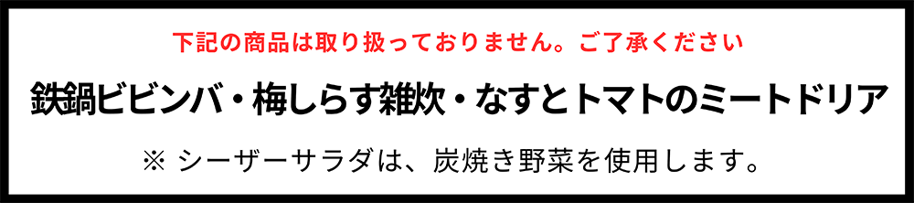 下記の商品は取り扱っておりません。ご了承ください 鉄鍋ビビンバ・梅しらす雑炊・なすとトマトのミートドリア ※シーザーサラダは、炭焼き野菜を使用します。